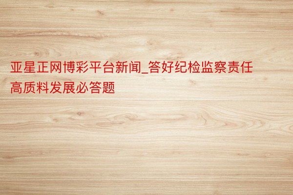 亚星正网博彩平台新闻_答好纪检监察责任高质料发展必答题