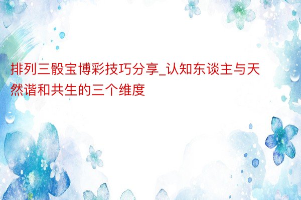 排列三骰宝博彩技巧分享_认知东谈主与天然谐和共生的三个维度