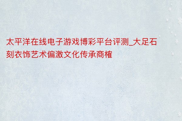 太平洋在线电子游戏博彩平台评测_大足石刻衣饰艺术偏激文化传承